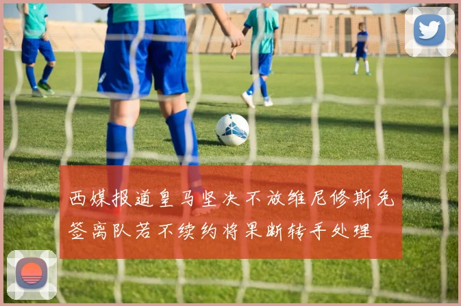 西媒报道皇马坚决不放维尼修斯免签离队若不续约将果断转手处理