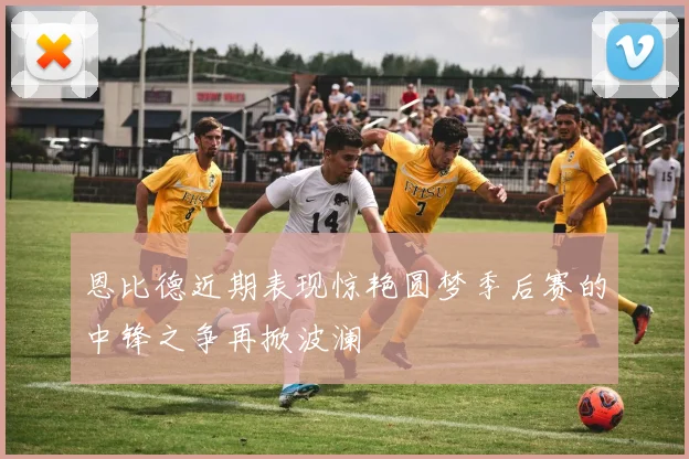 恩比德近期表现惊艳圆梦季后赛的中锋之争再掀波澜