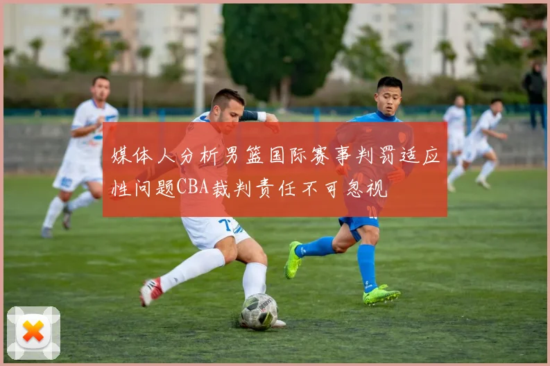 媒体人分析男篮国际赛事判罚适应性问题CBA裁判责任不可忽视