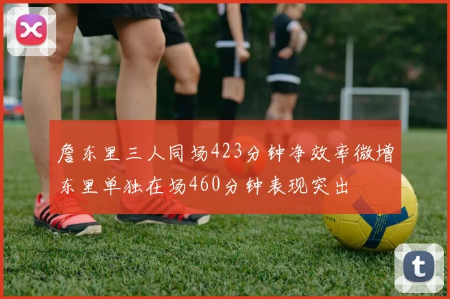 詹东里三人同场423分钟净效率微增东里单独在场460分钟表现突出