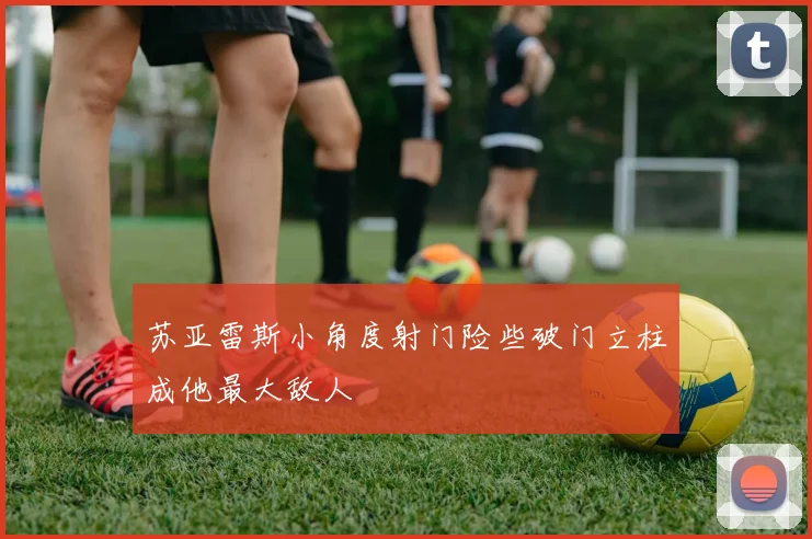 苏亚雷斯小角度射门险些破门立柱成他最大敌人