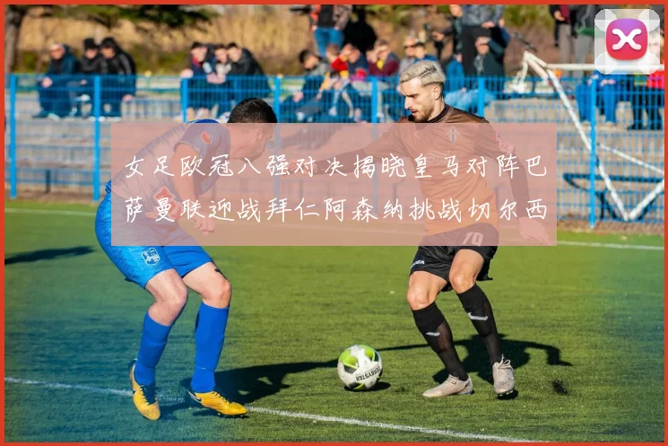 女足欧冠八强对决揭晓皇马对阵巴萨曼联迎战拜仁阿森纳挑战切尔西