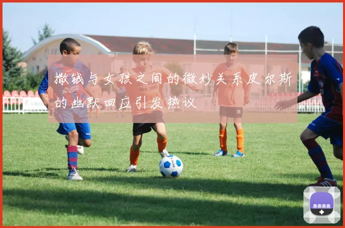 撒钱与女孩之间的微妙关系皮尔斯的幽默回应引发热议