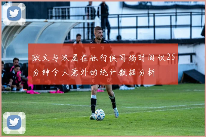 欧文与浓眉在独行侠同场时间仅25分钟令人意外的统计数据分析