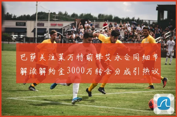 巴萨关注莱万特前锋艾永合同细节解读解约金3000万转会分成引热议