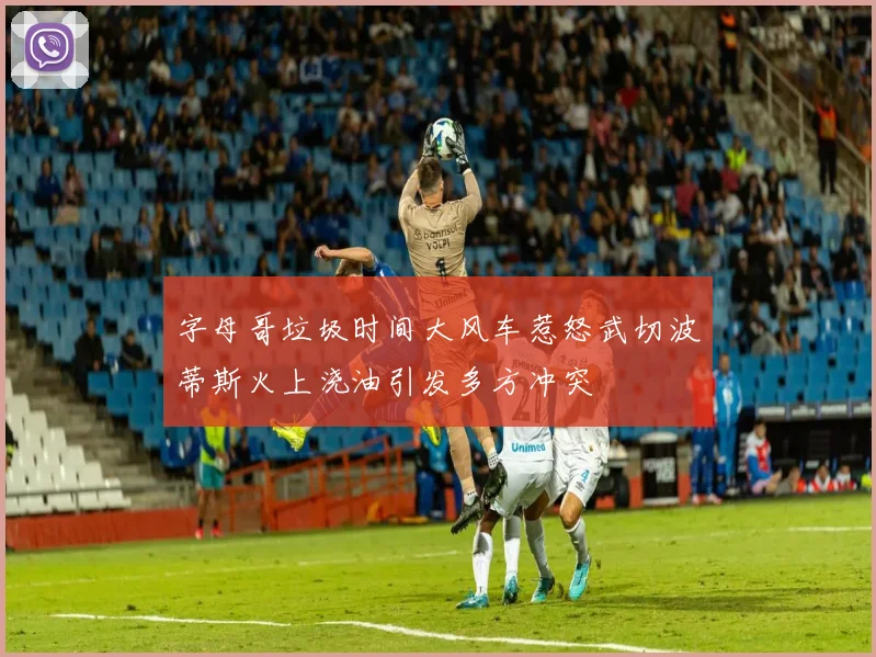 字母哥垃圾时间大风车惹怒武切波蒂斯火上浇油引发多方冲突