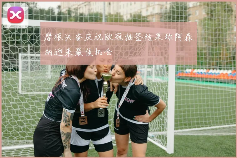 摩根兴奋庆祝欧冠抽签结果称阿森纳迎来最佳机会