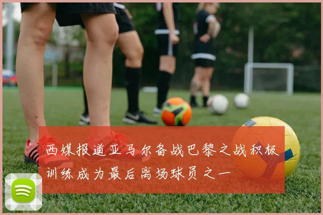 西媒报道亚马尔备战巴黎之战积极训练成为最后离场球员之一