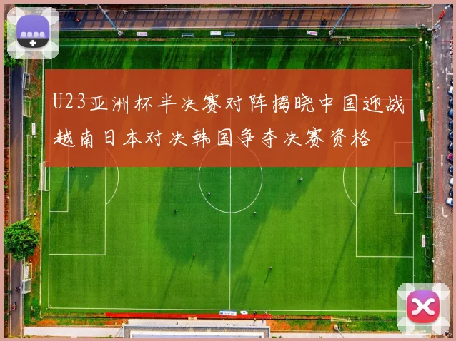 U23亚洲杯半决赛对阵揭晓中国迎战越南日本对决韩国争夺决赛资格