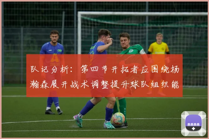队记分析：第四节开拓者应围绕杨瀚森展开战术调整提升球队组织能力