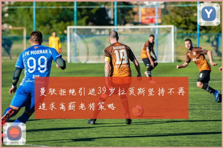 曼联拒绝引进39岁拉莫斯坚持不再追求高薪老将策略