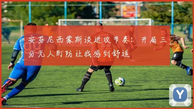 安芬尼西蒙斯谈进攻节奏：开局三分无人盯防让我感到舒适
