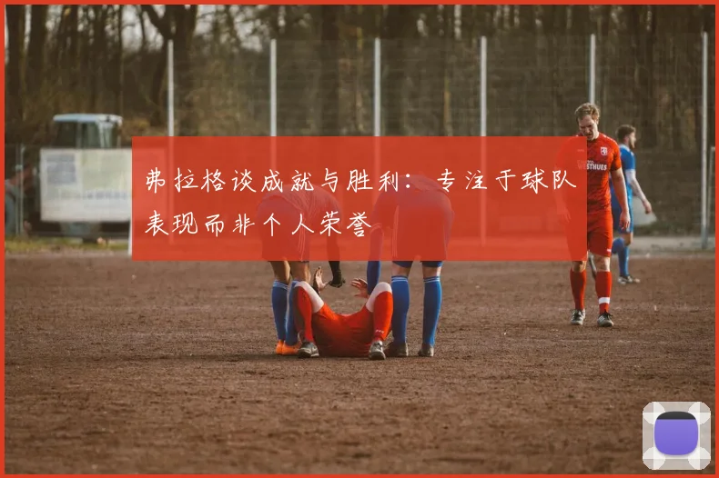 弗拉格谈成就与胜利：专注于球队表现而非个人荣誉