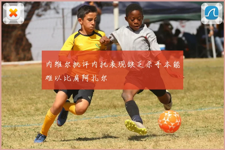 内维尔批评内托表现缺乏杀手本能难以比肩阿扎尔