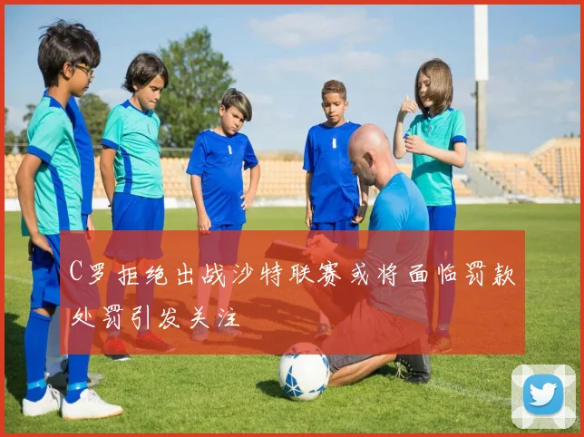 C罗拒绝出战沙特联赛或将面临罚款处罚引发关注