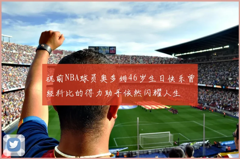 祝前NBA球员奥多姆46岁生日快乐曾经科比的得力助手依然闪耀人生