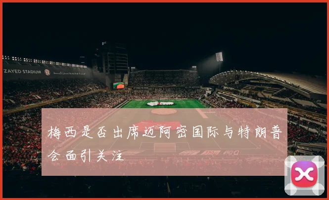 梅西是否出席迈阿密国际与特朗普会面引关注