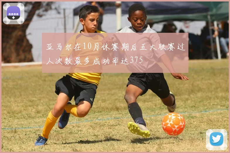 亚马尔在10月休赛期后五大联赛过人次数最多成功率达375