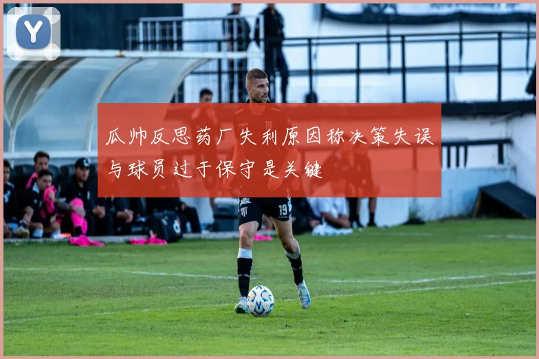 瓜帅反思药厂失利原因称决策失误与球员过于保守是关键