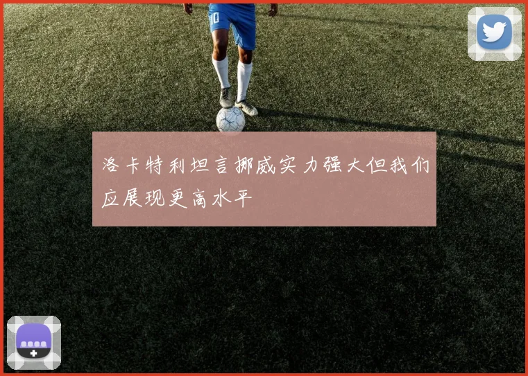 洛卡特利坦言挪威实力强大但我们应展现更高水平