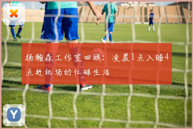 杨瀚森工作室回顾：凌晨1点入睡4点赶机场的忙碌生活