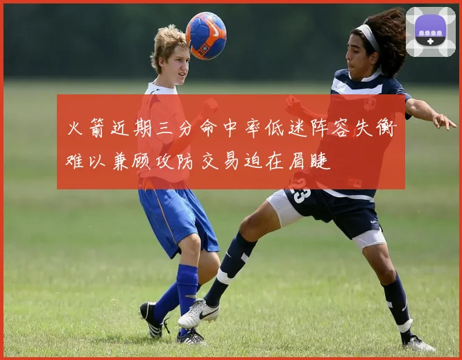 火箭近期三分命中率低迷阵容失衡难以兼顾攻防交易迫在眉睫